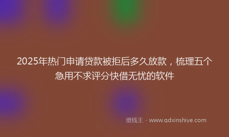 2025年热门申请贷款被拒后多久放款，梳理五个急用不求评分快借无忧的软件