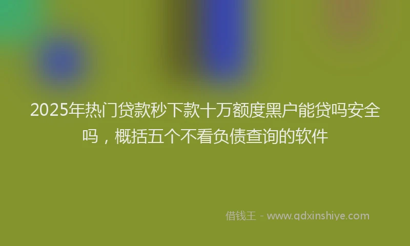 2025年热门贷款秒下款十万额度黑户能贷吗安全吗，概括五个不看负债查询的软件