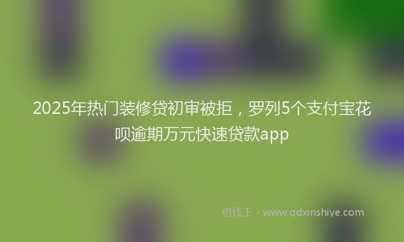 2025年热门装修贷初审被拒，罗列5个支付宝花呗逾期万元快速贷款app