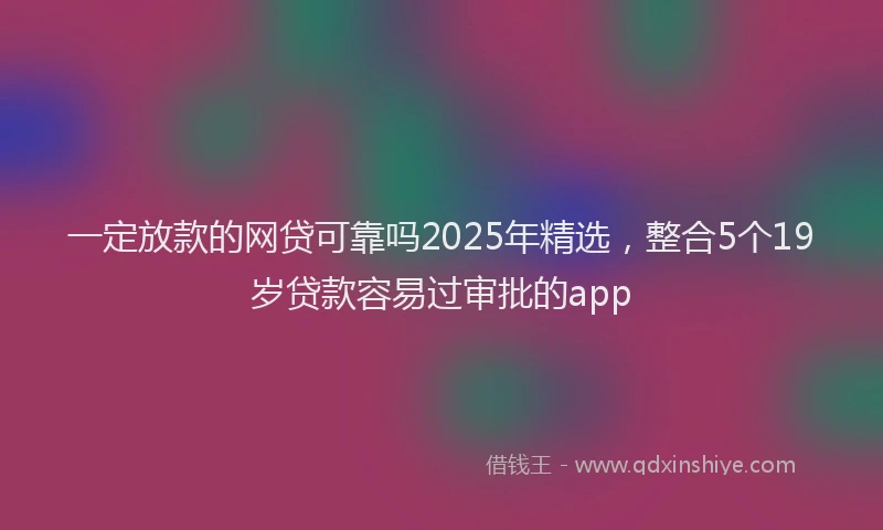 一定放款的网贷可靠吗2025年精选，整合5个19岁贷款容易过审批的app
