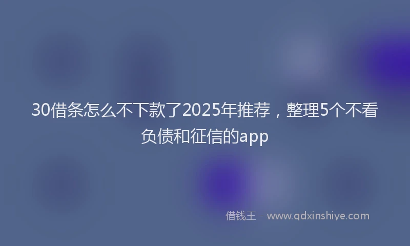 30借条怎么不下款了2025年推荐，整理5个不看负债和征信的app