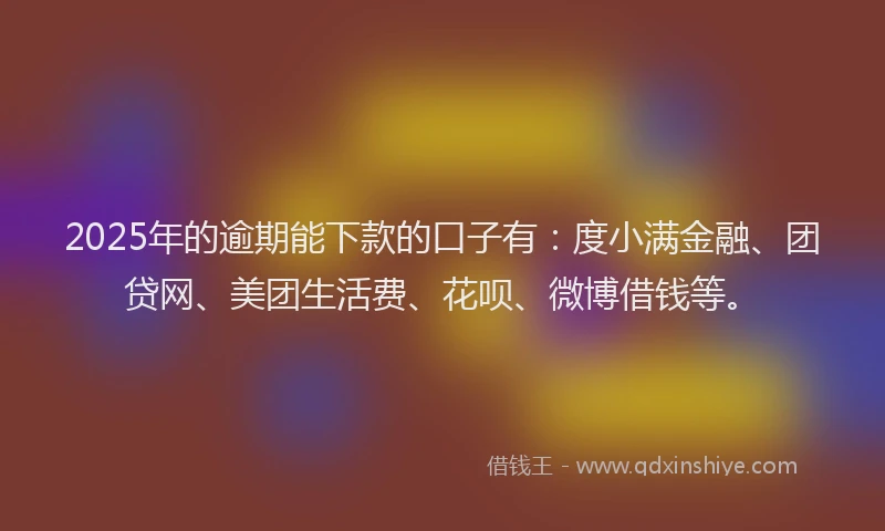 2025年的逾期能下款的口子有：度小满金融、团贷网、美团生活费、花呗、微博借钱等。