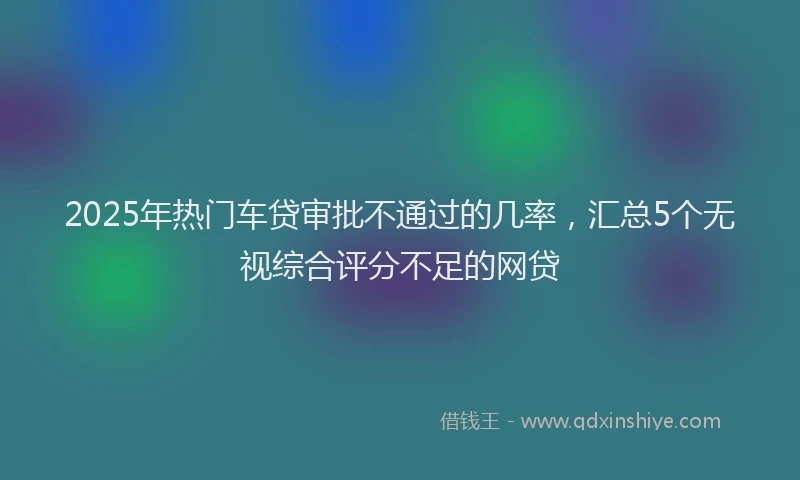 2025年热门车贷审批不通过的几率，汇总5个无视综合评分不足的网贷