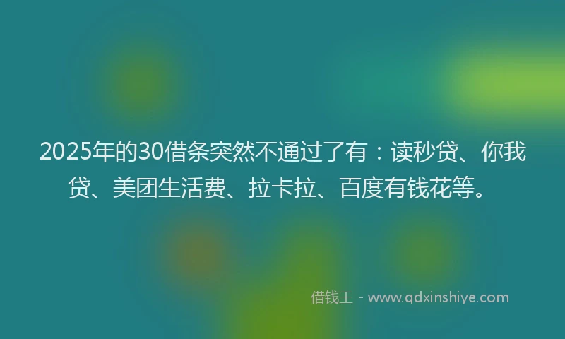 2025年的30借条突然不通过了有：读秒贷、你我贷、美团生活费、拉卡拉、百度有钱花等。