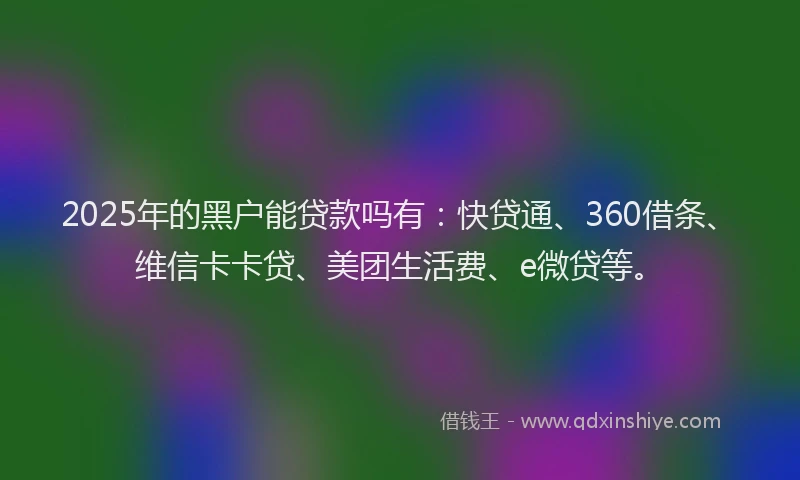 2025年的黑户能贷款吗有：快贷通、360借条、维信卡卡贷、美团生活费、e微贷等。