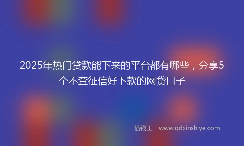 2025年热门贷款能下来的平台都有哪些，分享5个不查征信好下款的网贷口子