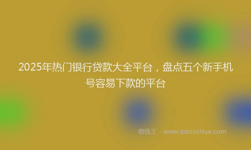 2025年热门银行贷款大全平台，盘点五个新手机号容易下款的平台