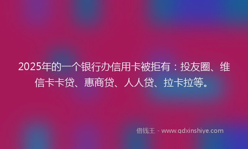 2025年的一个银行办信用卡被拒有：投友圈、维信卡卡贷、惠商贷、人人贷、拉卡拉等。