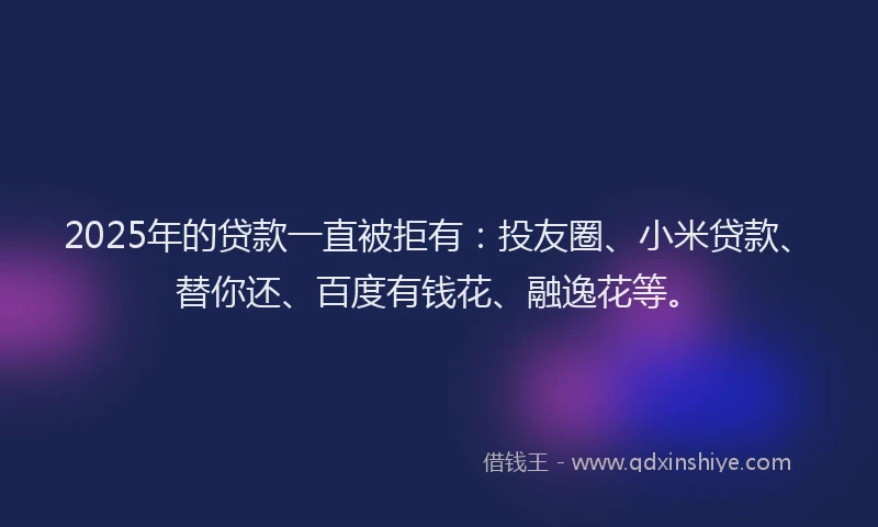 2025年的贷款一直被拒有：投友圈、小米贷款、替你还、百度有钱花、融逸花等。