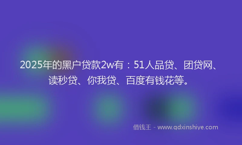 2025年的黑户贷款2w有：51人品贷、团贷网、读秒贷、你我贷、百度有钱花等。