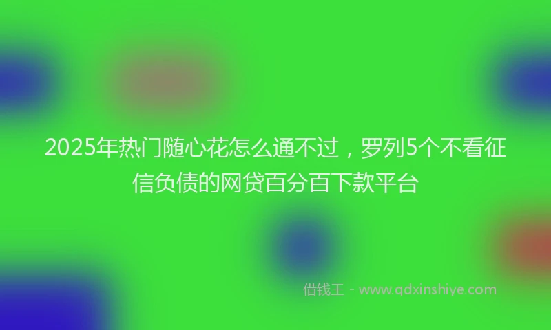 2025年热门随心花怎么通不过，罗列5个不看征信负债的网贷百分百下款平台