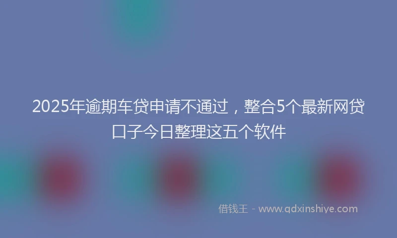 2025年逾期车贷申请不通过，整合5个最新网贷口子今日整理这五个软件
