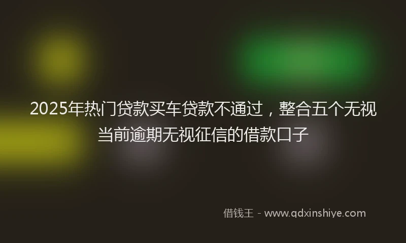2025年热门贷款买车贷款不通过，整合五个无视当前逾期无视征信的借款口子