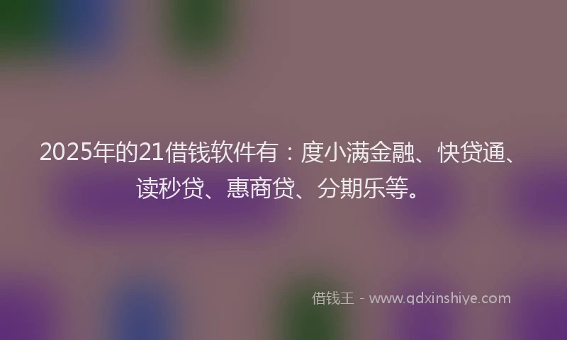 2025年的21借钱软件有：度小满金融、快贷通、读秒贷、惠商贷、分期乐等。