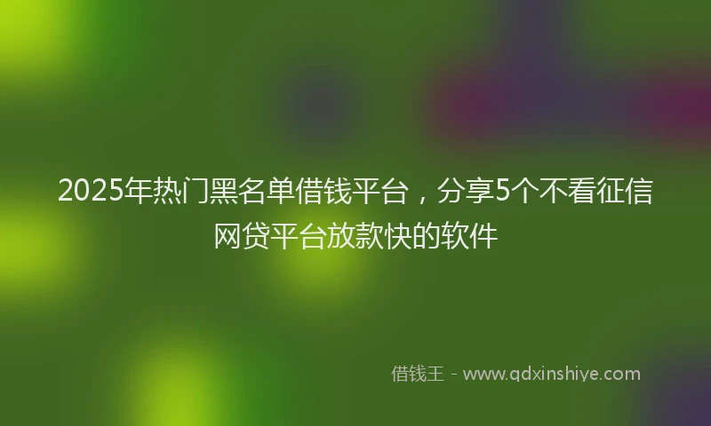 2025年热门黑名单借钱平台，分享5个不看征信网贷平台放款快的软件