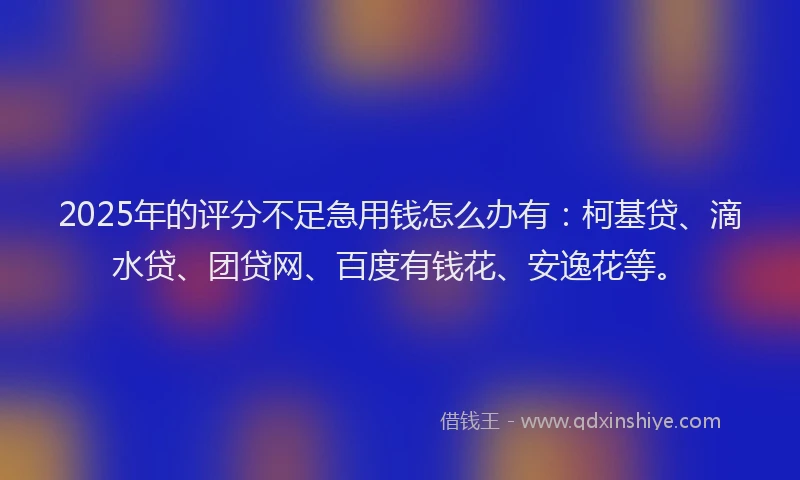 2025年的评分不足急用钱怎么办有：柯基贷、滴水贷、团贷网、百度有钱花、安逸花等。