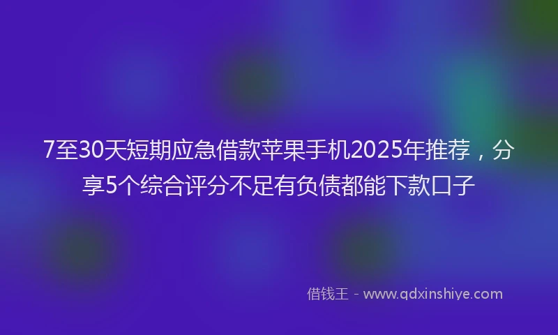 7至30天短期应急借款苹果手机2025年推荐，分享5个综合评分不足有负债都能下款口子