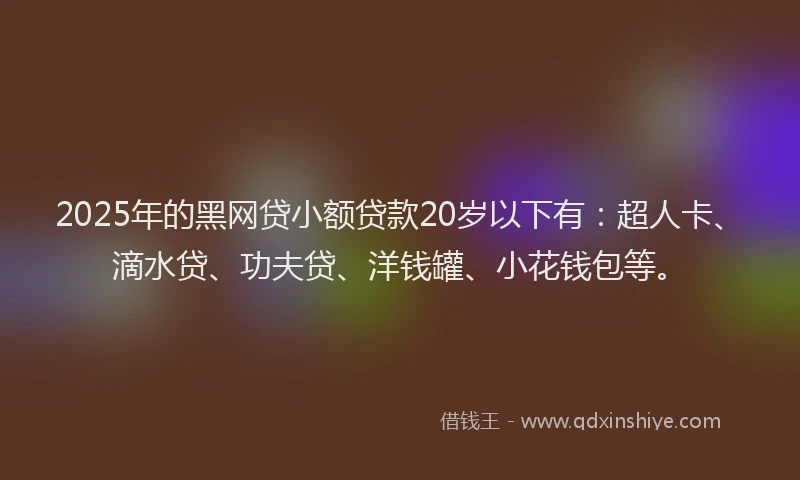 2025年的黑网贷小额贷款20岁以下有：超人卡、滴水贷、功夫贷、洋钱罐、小花钱包等。