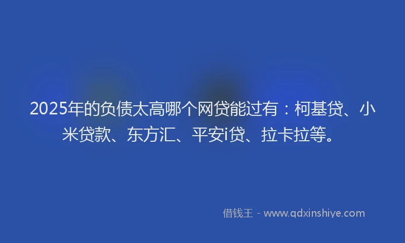 2025年的负债太高哪个网贷能过有：柯基贷、小米贷款、东方汇、平安i贷、拉卡拉等。
