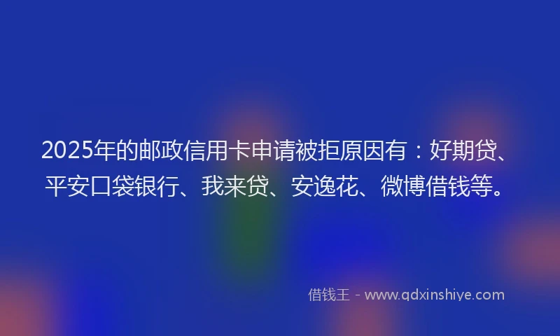 2025年的邮政信用卡申请被拒原因有：好期贷、平安口袋银行、我来贷、安逸花、微博借钱等。
