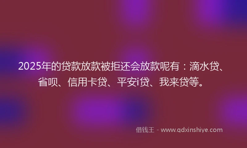 2025年的贷款放款被拒还会放款呢有：滴水贷、省呗、信用卡贷、平安i贷、我来贷等。