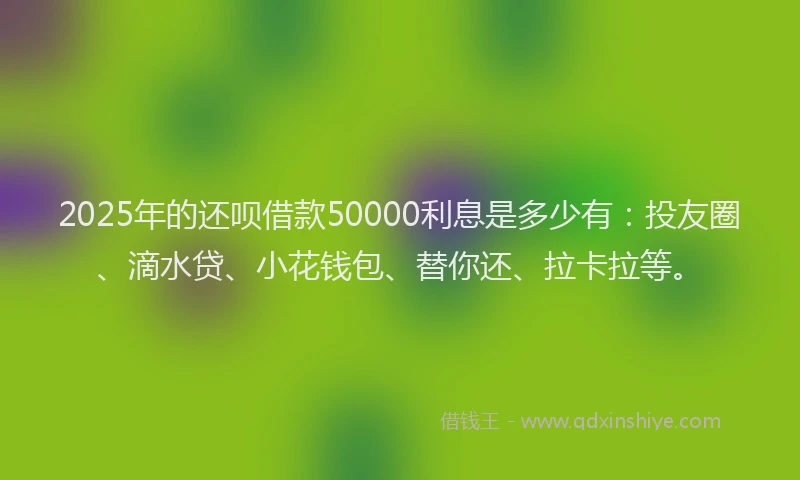 2025年的还呗借款50000利息是多少有：投友圈、滴水贷、小花钱包、替你还、拉卡拉等。