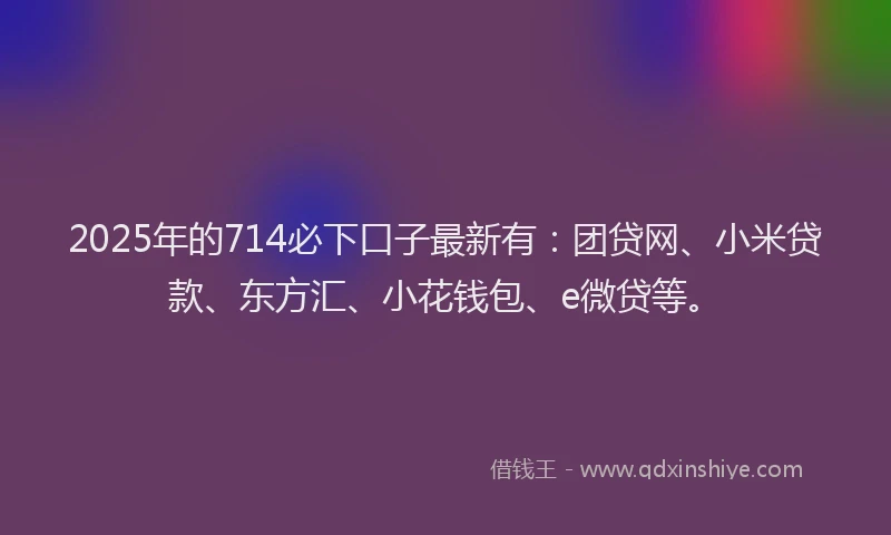 2025年的714必下口子最新有：团贷网、小米贷款、东方汇、小花钱包、e微贷等。