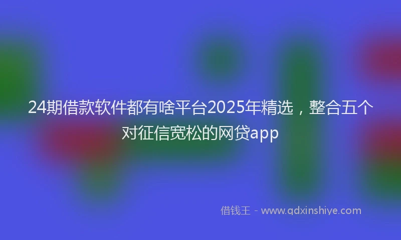 24期借款软件都有啥平台2025年精选，整合五个对征信宽松的网贷app