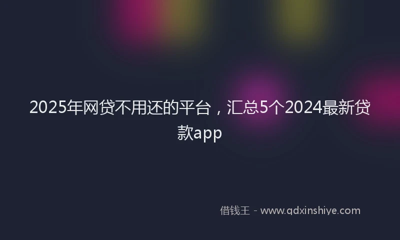2025年网贷不用还的平台，汇总5个2024最新贷款app