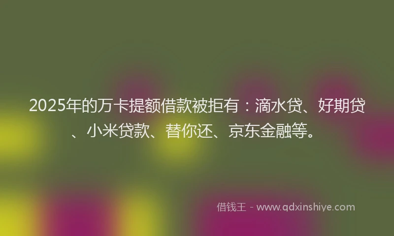 2025年的万卡提额借款被拒有：滴水贷、好期贷、小米贷款、替你还、京东金融等。