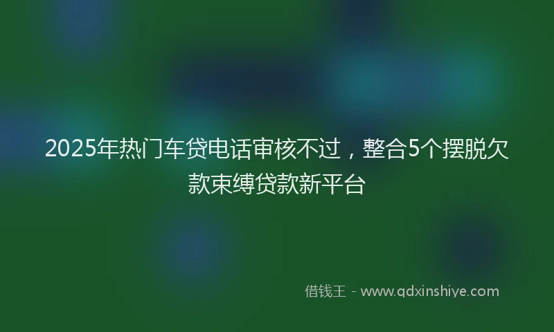 2025年热门车贷电话审核不过，整合5个摆脱欠款束缚贷款新平台