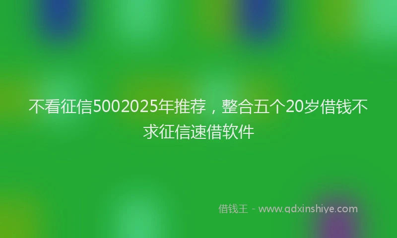 不看征信5002025年推荐，整合五个20岁借钱不求征信速借软件
