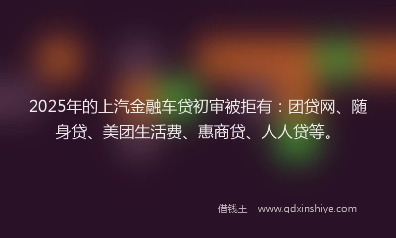 2025年的上汽金融车贷初审被拒有：团贷网、随身贷、美团生活费、惠商贷、人人贷等。