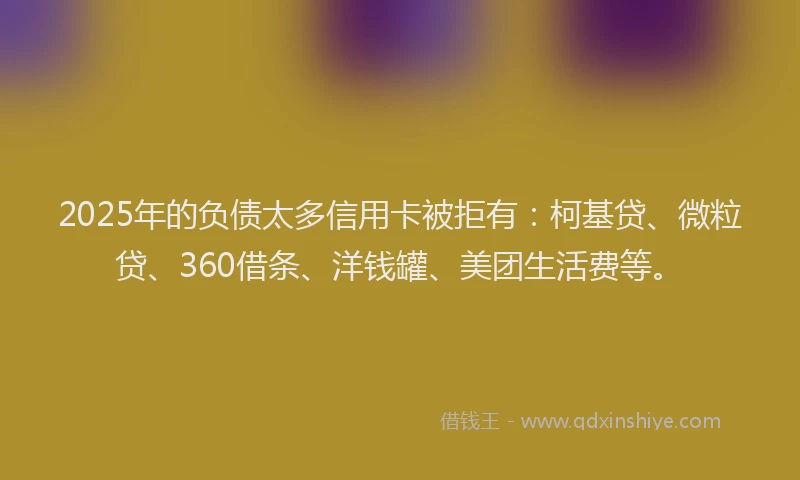 2025年的负债太多信用卡被拒有：柯基贷、微粒贷、360借条、洋钱罐、美团生活费等。