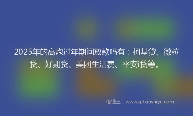 2025年的高炮过年期间放款吗有：柯基贷、微粒贷、好期贷、美团生活费、平安i贷等。