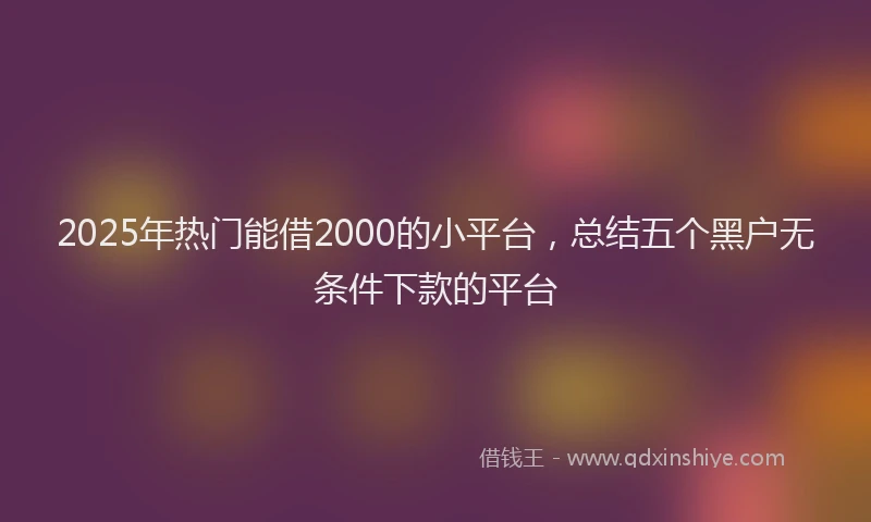2025年热门能借2000的小平台，总结五个黑户无条件下款的平台