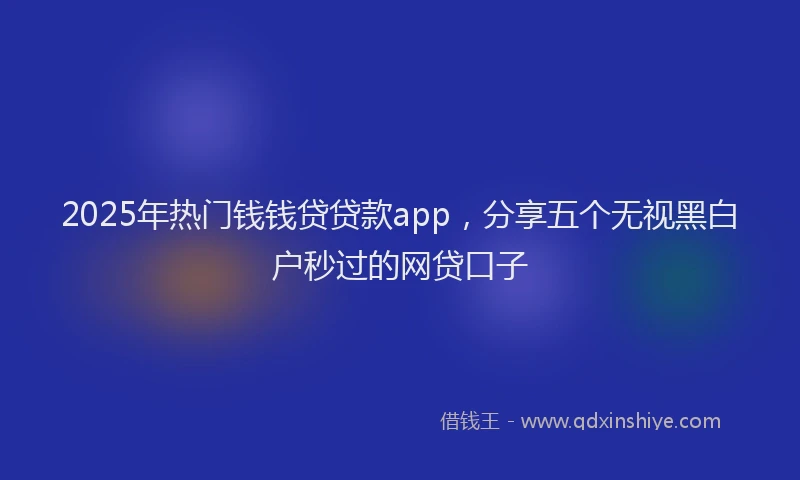 2025年热门钱钱贷贷款app，分享五个无视黑白户秒过的网贷口子