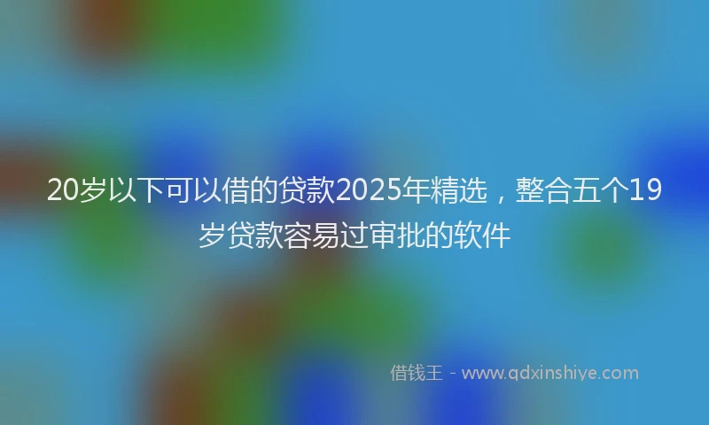 20岁以下可以借的贷款2025年精选，整合五个19岁贷款容易过审批的软件