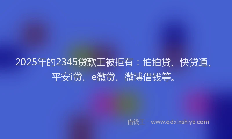 2025年的2345贷款王被拒有：拍拍贷、快贷通、平安i贷、e微贷、微博借钱等。