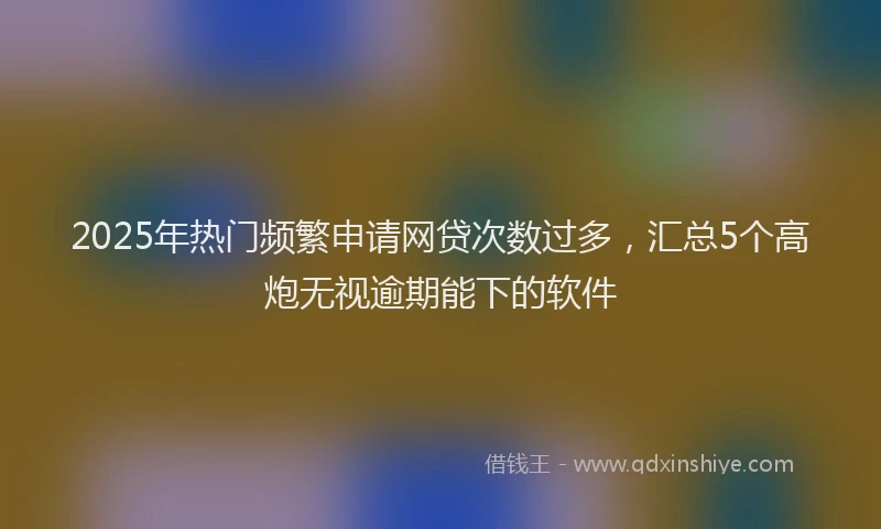 2025年热门频繁申请网贷次数过多，汇总5个高炮无视逾期能下的软件