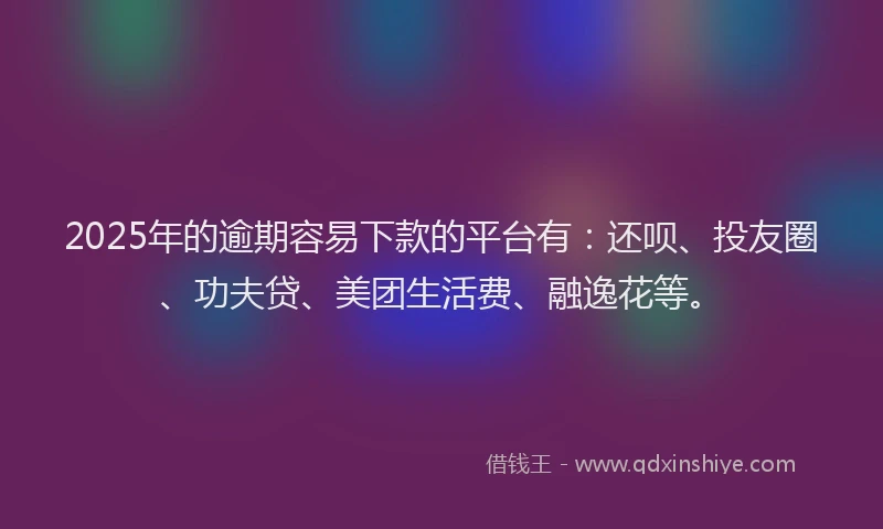 2025年的逾期容易下款的平台有：还呗、投友圈、功夫贷、美团生活费、融逸花等。