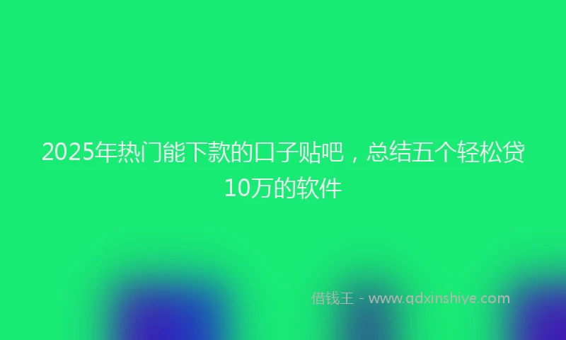 2025年热门能下款的口子贴吧，总结五个轻松贷10万的软件
