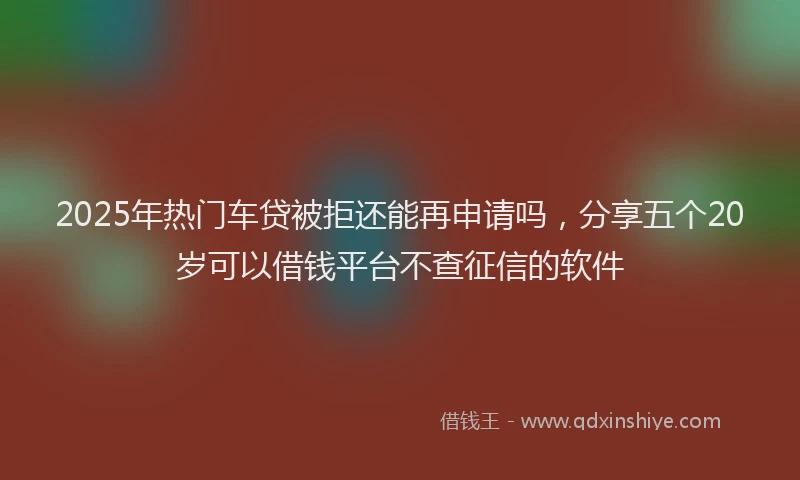 2025年热门车贷被拒还能再申请吗，分享五个20岁可以借钱平台不查征信的软件