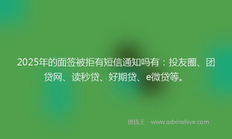 2025年的面签被拒有短信通知吗有：投友圈、团贷网、读秒贷、好期贷、e微贷等。