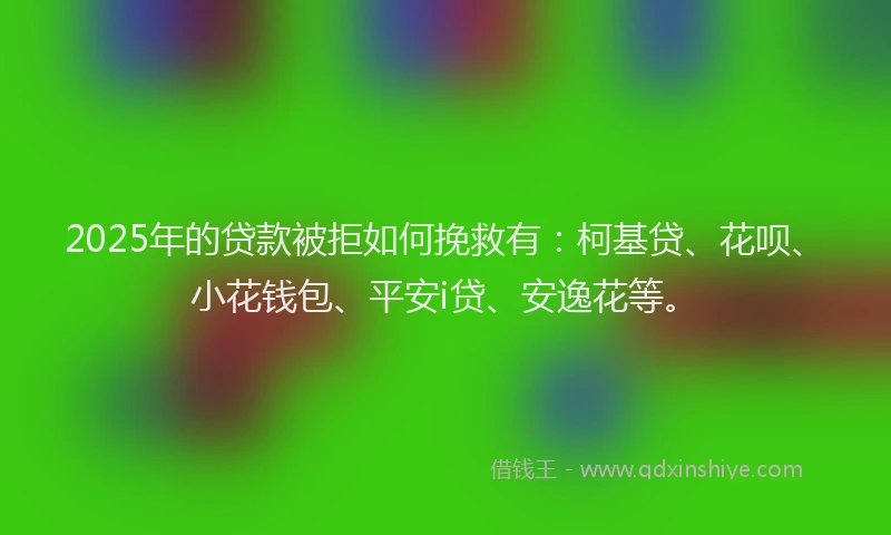 2025年的贷款被拒如何挽救有：柯基贷、花呗、小花钱包、平安i贷、安逸花等。