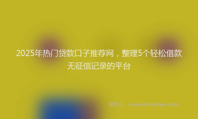 2025年热门贷款口子推荐网，整理5个轻松借款无征信记录的平台