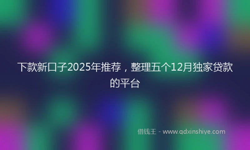 下款新口子2025年推荐，整理五个12月独家贷款的平台