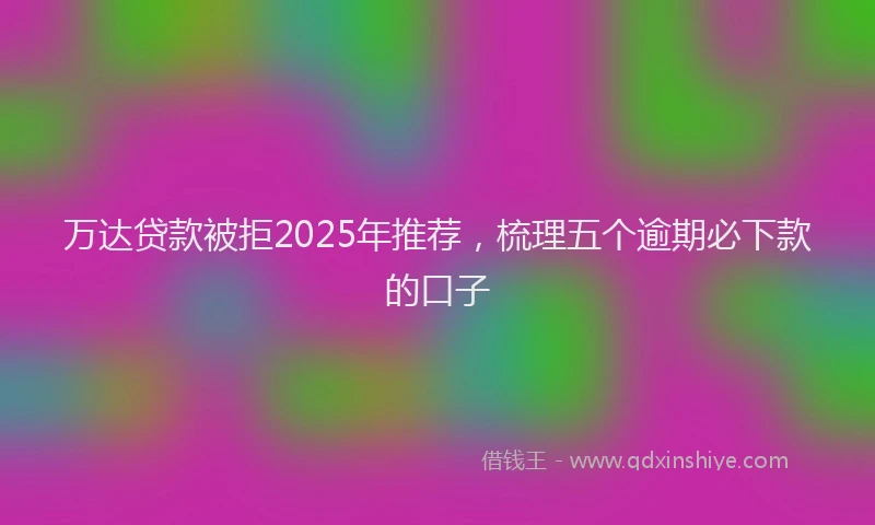 万达贷款被拒2025年推荐，梳理五个逾期必下款的口子