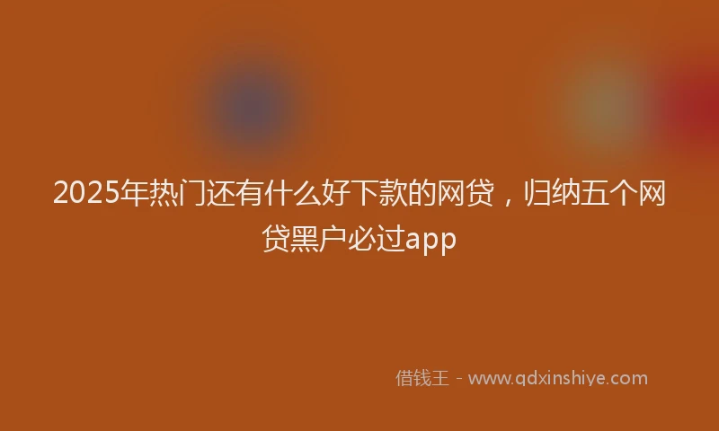 2025年热门还有什么好下款的网贷，归纳五个网贷黑户必过app