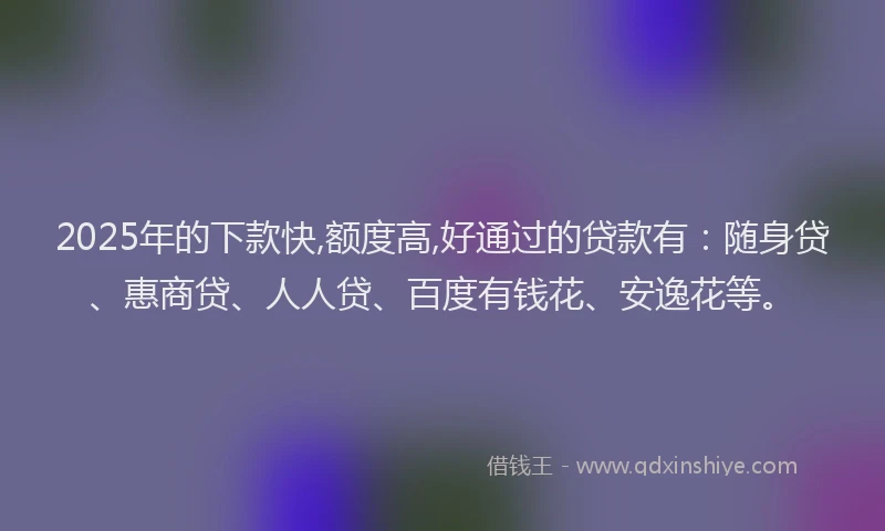 2025年的下款快,额度高,好通过的贷款有：随身贷、惠商贷、人人贷、百度有钱花、安逸花等。
